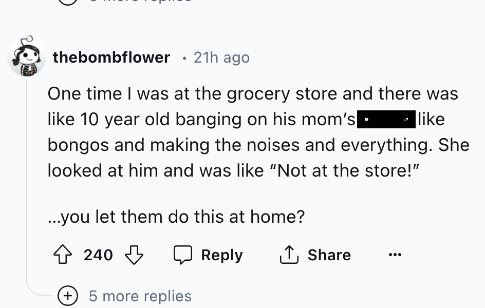 screenshot - thebombflower 21h ago One time I was at the grocery store and there was 10 year old banging on his mom's bongos and making the noises and everything. She looked at him and was "Not at the store!" ...you let them do this at home? 240 5 more re